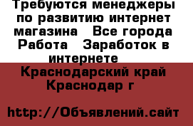 Требуются менеджеры по развитию интернет-магазина - Все города Работа » Заработок в интернете   . Краснодарский край,Краснодар г.